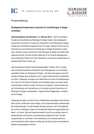 I C   I m m o b i l i e n   H o l d i n g   A G




Pressemitteilung


Strategische Kooperation zwischen IC und Ellwanger & Geiger
vereinbart


Unterschleißheim bei München, 17. Februar 2012 – Die IC Immobilien
Gruppe und das Bankhaus Ellwanger & Geiger haben eine strategische
Kooperation vereinbart. Im Zuge der Kooperation nutzt Ellwanger & Geiger
künftig das Immobilienmanagement der IC Gruppe, während die IC bei der
Vermarktung und Vermietung die Ellwanger & Geiger Kompetenz nutzen
kann. Darüber hinaus erwirbt die IC die Ellwanger & Geiger Immobilien Ma-
nagement GmbH. Mit dem Erwerb stärkt die IC im Property Management
die bundesweite Präsenz an ihren Standorten und baut sie insbesondere im
süddeutschen Raum weiter aus.


„Die Kooperation bringt für beide Gesellschaften Vorteile. Die IC verfügt
über die flächendeckende Kompetenz beim Management von Immobilien“,
sagt Mario Caroli von Ellwanger & Geiger. „Auf diese Kompetenz kann Ell-
wanger & Geiger jetzt verlässlich und in enger Partnerschaft zurückgreifen“,
so Caroli. „Ellwanger & Geiger ist ein Bankhaus mit hoher Immobilienexper-
tise, das sich mit seinen Produkten und Dienstleistungen an private sowie
institutionelle Investoren richtet. Wir können künftig für unsere Kunden bei
der Vermarktung und Vermittlung von Immobilien auf das Know-how von
Ellwanger & Geiger zurückgreifen“, ergänzt Oliver Priggemeyer, Vorstand
der IC Gruppe.


„Ellwanger & Geiger und die IC sind mittelständisch geprägte Unternehmen.
Dies hat den Vorteil der kurzen Wege in der Zusammenarbeit insbesondere
bei Entscheidungen. Es gibt direkten Kontakt zwischen den Führungskräf-
ten und der Chefetage. Lange und komplizierte Abstimmungsprozesse ent-
fallen“, so Caroli. „Bei der Zusammenarbeit ist es für uns wichtig, dass Ar-
beitsprozesse funktionieren und aufeinander abgestimmt sind, um Rei-
bungsverluste zu vermeiden. Eine verlässliche und vertrauensvolle Zu-
sammenarbeit ist daher ebenso wichtig wie die Nutzung der verschiedenen
Stärken des jeweiligen Partners.
 