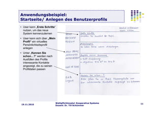 Wahlpflichtmodul: Kooperative Systeme
Dozent: Dr. Till Schümmer
1119.11.2010
Anwendungsbeispiel:
Startseite/ Anlegen des Benutzerprofils
• User kann „Erste Schritte“
nutzen, um das neue
System kennenzulernen
• User kann sich über „Mein
Profil“ ein virtuelles
Persönlichkeitsprofil
anlegen
• Unter „Kennen Sie
schon…?“ werden nach
Ausfüllen des Profils
interessante Kontakte
angezeigt, die zu seinen
Profildaten passen
 