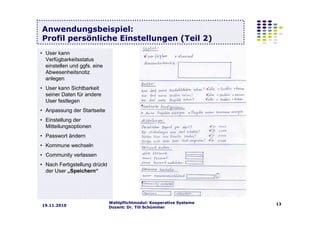 Wahlpflichtmodul: Kooperative Systeme
Dozent: Dr. Till Schümmer
1319.11.2010
Anwendungsbeispiel:
Profil persönliche Einstellungen (Teil 2)
• User kann
Verfügbarkeitsstatus
einstellen und ggfs. eine
Abwesenheitsnotiz
anlegen
• User kann Sichtbarkeit
seiner Daten für andere
User festlegen
• Anpassung der Startseite
• Einstellung der
Mitteilungsoptionen
• Passwort ändern
• Kommune wechseln
• Community verlassen
• Nach Fertigstellung drückt
der User „Speichern“
 