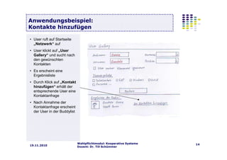 Wahlpflichtmodul: Kooperative Systeme
Dozent: Dr. Till Schümmer
1419.11.2010
Anwendungsbeispiel:
Kontakte hinzufügen
• User ruft auf Startseite
„Netzwerk“ auf
• User klickt auf „User
Gallery“ und sucht nach
den gewünschten
Kontakten
• Es erscheint eine
Ergebnisliste
• Durch Klick auf „Kontakt
hinzufügen“ erhält der
entsprechende User eine
Kontaktanfrage
• Nach Annahme der
Kontaktanfrage erscheint
der User in der Buddylist
 