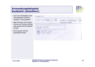 Wahlpflichtmodul: Kooperative Systeme
Dozent: Dr. Till Schümmer
1519.11.2010
Anwendungsbeispiel:
Buddylist (detailliert)
• User kann Buddyliste nach
verschiedenen Kriterien
sortieren und gruppieren
• Alle Personen der Gruppe
können auf Wunsch einzeln
oder gesammelt kontaktiert
werden
• Die Gruppen können
bearbeitet werden
 
