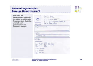Wahlpflichtmodul: Kooperative Systeme
Dozent: Dr. Till Schümmer
1619.11.2010
Anwendungsbeispiel:
Anzeige Benutzerprofil
• User sieht alle
freigegebenen Daten des
Kontaktes, eine Liste aller
Projekte und die Buddylist,
unterteilt nach
gemeinsamen und
weiteren Kontakten
 
