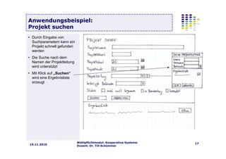Wahlpflichtmodul: Kooperative Systeme
Dozent: Dr. Till Schümmer
1719.11.2010
Anwendungsbeispiel:
Projekt suchen
• Durch Eingabe von
Suchparametern kann ein
Projekt schnell gefunden
werden
• Die Suche nach dem
Namen der Projektleitung
wird unterstützt
• Mit Klick auf „Suchen“
wird eine Ergebnisliste
erzeugt
 