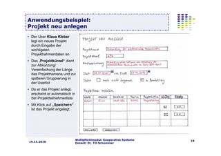 Wahlpflichtmodul: Kooperative Systeme
Dozent: Dr. Till Schümmer
1819.11.2010
Anwendungsbeispiel:
Projekt neu anlegen
• Der User Klaus Kleber
legt ein neues Projekt
durch Eingabe der
wichtigsten
Projektrahmendaten an
• Das „Projektkürzel“ dient
zur Abkürzung/
Vereinfachung der Länge
des Projektnamens und zur
späteren Gruppierung in
der Userlist
• Da er das Projekt anlegt,
erscheint er automatisch in
der Projektteilnehmerliste
• Mit Klick auf „Speichern“
ist das Projekt angelegt.
 
