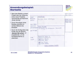 Wahlpflichtmodul: Kooperative Systeme
Dozent: Dr. Till Schümmer
1919.11.2010
Anwendungsbeispiel:
Startseite
• Nach dem Beitritt zu einem
Projekt oder der Initiierung
eines neuen Projektes
verschwindet die Nachricht
„Erste Schritte“
• Durch Hinzufügen eines
Buddies erscheint im
rechten Bildrand die
Buddylist
• Durch die Konfiguration des
Profils wird der Bereich
„Kennen Sie schon…?“
eingeblendet, um die
Kontaktaufnahme zu
erleichtern
 