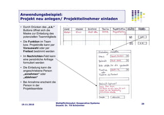 Wahlpflichtmodul: Kooperative Systeme
Dozent: Dr. Till Schümmer
2019.11.2010
Anwendungsbeispiel:
Projekt neu anlegen/ Projektteilnehmer einladen
• Durch Drücken des „o.k.“
Buttons öffnet sich die
Maske zur Einladung des
potenziellen Teammitglieds
• Die Funktion im Team
bzw. Projektrolle kann per
Vorauswahl oder per
Freitext bestimmt werden
• Im Nachrichten-Feld kann
eine persönliche Anfrage
formuliert werden
• Die Einladung kann die
angeschriebene Person
„annehmen“ oder
„ablehnen“
• Bei Annahme erscheint die
Person in der
Projektteamliste
 