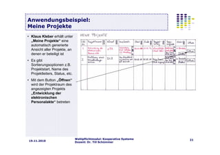 Wahlpflichtmodul: Kooperative Systeme
Dozent: Dr. Till Schümmer
2119.11.2010
Anwendungsbeispiel:
Meine Projekte
• Klaus Kleber erhält unter
„Meine Projekte“ eine
automatisch generierte
Ansicht aller Projekte, an
denen er beteiligt ist
• Es gibt
Sortierungsoptionen z.B.
Projektstart, Name des
Projektleiters, Status, etc.
• Mit dem Button „Öffnen“
wird der Projektraum des
angezeigten Projekts
„Entwicklung der
elektronischen
Personalakte“ betreten
 