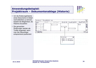 Wahlpflichtmodul: Kooperative Systeme
Dozent: Dr. Till Schümmer
2419.11.2010
Anwendungsbeispiel:
Projektraum – Dokumentenablage (Historie)
• Um die Änderungshistorie
eines Dokuments im Detail
nachvollziehen zu können,
besteht die Möglichkeit, die
Historie anzusehen
• Die gemachten
Änderungen werden als
Tooltip angezeigt, wenn
man den Mauszeiger
entsprechend positioniert
 
