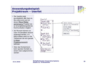 Wahlpflichtmodul: Kooperative Systeme
Dozent: Dr. Till Schümmer
2519.11.2010
Anwendungsbeispiel:
Projektraum – Userlist
• Die Userlist zeigt
grundsätzlich alle User an,
die online sind und mit
denen Klaus Kleber
gemeinsame Projekte hat –
so ist projektübergreifende
Kommunikation möglich
• Auf Wunsch können nur
User mit derselben Ansicht
angezeigt werden, d.h.
Klaus Kleber sieht nur die
Teilnehmer die sich gerade
in dieser
Projektraumansicht
befinden
• Über das Kontextmenü
kann spontan Kontakt zu
einem User aufgenommen
werden
 
