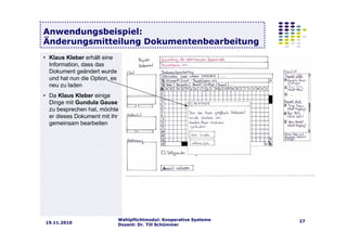 Wahlpflichtmodul: Kooperative Systeme
Dozent: Dr. Till Schümmer
2719.11.2010
Anwendungsbeispiel:
Änderungsmitteilung Dokumentenbearbeitung
• Klaus Kleber erhält eine
Information, dass das
Dokument geändert wurde
und hat nun die Option, es
neu zu laden
• Da Klaus Kleber einige
Dinge mit Gundula Gause
zu besprechen hat, möchte
er dieses Dokument mit ihr
gemeinsam bearbeiten
 