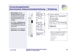 Wahlpflichtmodul: Kooperative Systeme
Dozent: Dr. Till Schümmer
2819.11.2010
Anwendungsbeispiel:
Gemeinsame Dokumentenbearbeitung – Einladung
• Klaus Kleber schickt
Gundula Gause über das
Kontextmenü der Userlist
eine Einladung (Über die
Buddylist wäre dies auch
möglich)
• Der Button „Einladung zur
Ansicht/Bearbeitung“ löst
eine Mitteilung an Gundula
Gause aus
• Diese kann an der Session
teilnehmen oder absagen
 
