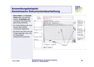 Wahlpflichtmodul: Kooperative Systeme
Dozent: Dr. Till Schümmer
2919.11.2010
Anwendungsbeispiel:
Gemeinsame Dokumentenbearbeitung
• Klaus Kleber und Gundula
Gause teilen sich jetzt die
Ansicht „Projektplan.xls“
und können das Dokument
gleichzeitig bearbeiten
• Zur Unterscheidung der User
werden diese farblich
voneinander abgehoben
• Der Name des Users wird als
Tooltip angezeigt, wenn man
den Mauszeiger
entsprechend positioniert
 