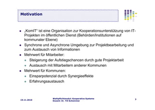 Wahlpflichtmodul: Kooperative Systeme
Dozent: Dr. Till Schümmer
319.11.2010
„KomIT“ ist eine Organisation zur Kooperationsunterstützung von IT-
Projekten im öffentlichen Dienst (Behörden/Institutionen auf
kommunaler Ebene)
Synchrone und Asynchrone Umgebung zur Projektbearbeitung und
zum Austausch von Informationen
Mehrwert für Mitarbeiter:
Steigerung der Aufstiegschancen durch gute Projektarbeit
Austausch mit Mitarbeitern anderer Kommunen
Mehrwert für Kommunen:
Einsparpotenzial durch Synergieeffekte
Erfahrungsaustausch
Motivation
 