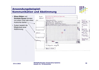 Wahlpflichtmodul: Kooperative Systeme
Dozent: Dr. Till Schümmer
3019.11.2010
Anwendungsbeispiel:
Kommunikation und Abstimmung
• Klaus Kleber und
Gundula Gause könnten
nun einen Chat oder einen
Audiochat starten
• Zudem besteht die
Möglichkeit einer
Abstimmung
 