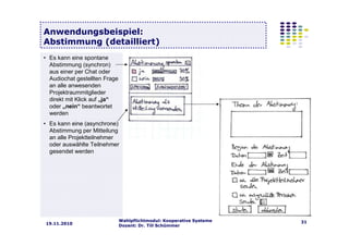 Wahlpflichtmodul: Kooperative Systeme
Dozent: Dr. Till Schümmer
3119.11.2010
Anwendungsbeispiel:
Abstimmung (detailliert)
• Es kann eine spontane
Abstimmung (synchron)
aus einer per Chat oder
Audiochat gestellten Frage
an alle anwesenden
Projektraummitglieder
direkt mit Klick auf „ja“
oder „nein“ beantwortet
werden
• Es kann eine (asynchrone)
Abstimmung per Mitteilung
an alle Projektteilnehmer
oder auswählte Teilnehmer
gesendet werden
 