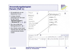 Wahlpflichtmodul: Kooperative Systeme
Dozent: Dr. Till Schümmer
3219.11.2010
Anwendungsbeispiel:
Forum (Teil 1)
• Es handelt sich um ein
klassisches Forum
• In dieser Ansicht
interessiert sich der User
für das Thema
„Betriebssysteme“/
„ Windows XP“ ( , )
• Der User erhält eine
Beitragsübersicht ( )
• Zum Starten eines neuen
Themas kann der User den
entsprechenden Button
nutzen
1 2
3
1 2
3
 