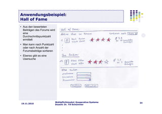 Wahlpflichtmodul: Kooperative Systeme
Dozent: Dr. Till Schümmer
3419.11.2010
Anwendungsbeispiel:
Hall of Fame
• Aus den bewerteten
Beiträgen des Forums wird
eine
Durchschnittspunktzahl
ermittelt
• Man kann nach Punktzahl
oder nach Anzahl der
Forumsbeiträge sortieren
• Ebenso gibt es eine
Usersuche
 