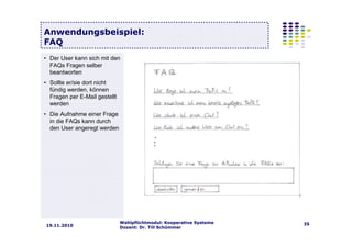 Wahlpflichtmodul: Kooperative Systeme
Dozent: Dr. Till Schümmer
3519.11.2010
Anwendungsbeispiel:
FAQ
• Der User kann sich mit den
FAQs Fragen selber
beantworten
• Sollte er/sie dort nicht
fündig werden, können
Fragen per E-Mail gestellt
werden
• Die Aufnahme einer Frage
in die FAQs kann durch
den User angeregt werden
 