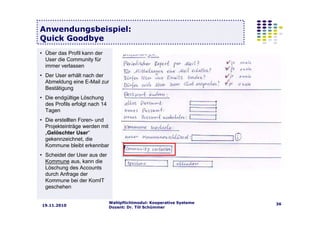Wahlpflichtmodul: Kooperative Systeme
Dozent: Dr. Till Schümmer
3619.11.2010
Anwendungsbeispiel:
Quick Goodbye
• Über das Profil kann der
User die Community für
immer verlassen
• Der User erhält nach der
Abmeldung eine E-Mail zur
Bestätigung
• Die endgültige Löschung
des Profils erfolgt nach 14
Tagen
• Die erstellten Foren- und
Projekteinträge werden mit
„Gelöschter User“
gekennzeichnet, die
Kommune bleibt erkennbar
• Scheidet der User aus der
Kommune aus, kann die
Löschung des Accounts
durch Anfrage der
Kommune bei der KomIT
geschehen
 