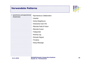 Wahlpflichtmodul: Kooperative Systeme
Dozent: Dr. Till Schümmer
3919.11.2010
Verwendete Patterns
• synchrone und asynchrone
Awareness
•Spontaneous Collaboration
•Userlist
•Active Neighbours
•Interactive User Info
•Remote Field of Vision
•Remote Cursor
•Telepointer
•Activity Log
•Periodic Report
•Timeline
•Away Message
 