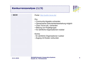 Wahlpflichtmodul: Kooperative Systeme
Dozent: Dr. Till Schümmer
419.11.2010
Konkurrenzanalyse (1/3)
Portal: http://public.bscw.de/
Pro:
+ Community-Aspekte vorhanden
+ Gemeinsame Dokumentenbearbeitung möglich
+ Chat, Forum etc. vorhanden
+ Bildung von Projektgruppe
+ für sämtliche Organisationen nutzbar
Kontra:
- für sämtliche Organisationen nutzbar
- Zugang mit Kosten verbunden
• BSCW
 