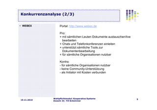 Wahlpflichtmodul: Kooperative Systeme
Dozent: Dr. Till Schümmer
519.11.2010
Konkurrenzanalyse (2/3)
Portal: http://www.webex.de
Pro:
+ mit sämtlichen Leuten Dokumente austauschen/live
bearbeiten
+ Chats und Telefonkonferenzen einleiten
+ unterstützt sämtliche Tools zur
Dokumentenbearbeitung
+ für sämtliche Organisationen nutzbar
Kontra:
- für sämtliche Organisationen nutzbar
- keine Community-Unterstützung
- als Initiator mit Kosten verbunden
• WEBEX
 