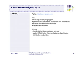 Wahlpflichtmodul: Kooperative Systeme
Dozent: Dr. Till Schümmer
619.11.2010
Konkurrenzanalyse (3/3)
Portal: http://www.awaro.com
Pro:
+ Bildung von Projektgruppen
+ gemeinsam Dokumente bearbeiten und anschauen
+ Community-Aspekte vorhanden
+ Workflows definieren
Kontra:
- für sämtliche Organisationen nutzbar
- außer E-Mail keine Kommunikationsmöglichkeiten
- Mit Kosten verbunden
• AWARO
 