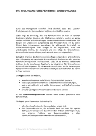 DR. WOLFGANG GRIEPENTROG | WORDSVALUES
© Copyright, Dr. Wolfgang Griepentrog, 2015 11
durch das Management bedürfen, führt ebenfalls dazu, dass „weiche“
Erfolgsfaktoren der Kommunikation leicht aus dem Blickfeld geraten.
Dabei zeigt die Erfahrung, dass die Kommunikation oft nicht an falschen
Strategien, falschen Inhalten oder Maßnahmen scheitert, sondern an genau
solchen einfachen Weichenstellungen. In der Krisenkommunikation können zum
Beispiel ein unpassender Zungenschlag des Pressesprechers, ein zu später
Rückruf beim interessierten Journalisten, die schleppende Bereitschaft zur
Informationsweitergabe oder Mängel in der Organisation, etwa eine
unterbesetzte Hotline, die Akzeptanz und den Erfolg der Unternehmens-
kommunikation beeinträchtigen, auch wenn sie sonst gut aufgestellt ist.
Es liegt im Interesse des Kommunikationserfolgs und damit des Unternehmens,
eine reibungslose, vertrauensvolle Kooperation mit den internen oder externen
Kommunikationspartnern sicherzustellen. Dazu ist es hilfreich, verbindliche
Leitlinien in die bestehenden Regelwerke zu integrieren. Für Unternehmens-
kommunikation insgesamt, für die Krisenkommunikation, für die Steuerung der
Konzernkommunikation oder für die Pressearbeit gibt es Handbücher, die hierfür
in Frage kommen.
Die Regeln sollten beschreiben,
was eine reibungslose und effiziente Zusammenarbeit ausmacht,
was Anspruch des Unternehmens und der Kommunikationsleitung ist,
was zu vermeiden ist und welche Kompetenzen und Maßnahmen dazu
beitragen,
wie und wo mögliche Probleme adressiert werden können.
In den Unternehmensgrundsätzen werden diese Punkte gewöhnlich nicht
berücksichtigt.
Die Regeln guter Kooperation sind wichtig für
alle, die mit professioneller Kommunikation befasst sind,
den Kommunikationschef, der auf deren Basis zum einen den eigenen
Beitrag zum Gelingen der Zusammenarbeit kritisch hinterfragen muss,
zum anderen Probleme des Zusammenwirkens in allen
Kommunikationsprozessen erkennen und beheben muss,
 