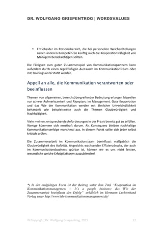 DR. WOLFGANG GRIEPENTROG | WORDSVALUES
© Copyright, Dr. Wolfgang Griepentrog, 2015 12
Entscheider im Personalbereich, die bei personellen Weichenstellungen
neben anderen Kompetenzen künftig auch die Kooperationsfähigkeit von
Managern berücksichtigen sollten.
Die Fähigkeit zum guten Zusammenspiel von Kommunikationspartnern kann
außerdem durch einen regelmäßigen Austausch im Kommunikationsteam oder
mit Trainings unterstützt werden.
Appell an alle, die Kommunikation verantworten oder
beeinflussen
Themen von allgemeiner, bereichsübergreifender Bedeutung erlangen bisweilen
nur schwer Aufmerksamkeit und Akzeptanz im Management. Gute Kooperation
und das Wie der Kommunikation werden mit ähnlicher Unverbindlichkeit
behandelt wie beispielsweise auch die Themen Glaubwürdigkeit und
Nachhaltigkeit.
Viele meinen, entsprechende Anforderungen in der Praxis bereits gut zu erfüllen.
Wenige kümmern sich ernsthaft darum. Als Konsequenz bleiben nachhaltige
Kommunikationserfolge manchmal aus. In diesem Punkt sollte sich jeder selbst
kritisch prüfen.
Die Zusammenarbeit im Kommunikationsteam beeinflusst maßgeblich die
Glaubwürdigkeit des Auftritts. Angesichts wachsenden Effizienzdrucks, der auch
im Kommunikationsbusiness spürbar ist, können wir es uns nicht leisten,
wesentliche weiche Erfolgsfaktoren auszublenden!
*) In der endgültigen Form ist der Beitrag unter dem Titel “Kooperation im
Kommunikationsmanagement – It´s a people business; das Wie der
Zusammenarbeit beeinflusst den Erfolg” erhältlich im Hermann Luchterhand
Verlag unter http://www.hlv-kommunikationsmanagement.de/
 