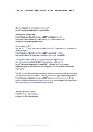 DR. WOLFGANG GRIEPENTROG | WORDSVALUES
© Copyright, Dr. Wolfgang Griepentrog, 2015 13
Quelle: Blog „Glaubwürdig kommunizieren“:
http://glaubwuerdigkeitsprinzip.de/das-blog
Direkter Link zum Beitrag:
http://glaubwuerdigkeitsprinzip.de/2014/10/kooperation-im-
kommunikationsmanagement-wie-die-art-der-zusammenarbeit-
kommunikationserfolge-beeinflusst/
Linkhinweise im Text
Link 1 („Der CEO und seinen Kommunikationschef – Typologie einer besonderen
Partnerschaft“):
http://glaubwuerdigkeitsprinzip.de/2011/10/der-ceo-und-sein-
kommunikationschef-typologie-einer-besonderen-partnerschaft/
Link 2 („Was leisten Interim Manager in Veränderungsprozessen?
Kommunikationsprofis auf Zeit bieten besonderen Mehrwert“):
http://glaubwuerdigkeitsprinzip.de/2014/12/leisten-interim-manager-
veraenderungsprozessen-kommunikationsprofis-auf-zeit-bieten-besonderen-
mehrwert/
Link 3 („Interim Management in der Unternehmenskommunikation: Ein Beitrag in
„Kommunikationsmanagement“ wirbt für flexible und effiziente Arbeitsformen“):
http://glaubwuerdigkeitsprinzip.de/2013/02/interim-management-in-der-pr-
und-unternehmenskommunikation-ein-beitrag-in-kommunikationsmanagement-
wirbt-fuer-flexible-und-effiziente-arbeitsformen/
Weitere Infos und Support:
http://www.wordsvalues.de,
griepentrog@wordsvalues.de
 