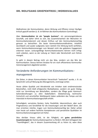 DR. WOLFGANG GRIEPENTROG | WORDSVALUES
© Copyright, Dr. Wolfgang Griepentrog, 2015 2
Maßnahmen der Kommunikation, deren Wirkung und Effizienz immer häufiger
kritisch geprüft werden (z. B. im Rahmen des Kommunikations-Controllings).
Aber Kommunikation ist ein “people business”, ein personengetriebenes
Geschäft, und daher lohnt es sich, das Zusammenwirken der Menschen im
Kommunikationsbereich und dessen Einfluss auf den Kommunikationserfolg
genauer zu betrachten. Die beste Kommunikationsmaßnahme, inhaltlich
durchdacht und sauber aufgesetzt, kann nämlich ihre Wirkung leicht verfehlen,
wenn Kommunikationsmanager zum Beispiel nicht das gebotene Engagement
erkennen lassen. Leistungsfähige Kommunikationsteams können nicht erfolg-
reich arbeiten, wenn es der Leitung an Talent oder Bereitschaft zum Führen
mangelt.
Es geht in diesem Beitrag nicht um das Was, sondern um das Wie der
Kommunikation. Daraus können Ansätze für ein noch effizienteres Kommunika-
tionsmanagement abgeleitet werden.
Veränderte Anforderungen im Kommunikations-
management
Die Zeiten, in denen Kommunikation hierarchisch “exekutiert” wurde, z. B. als
Sprachrohr und auf Weisung des Managements, sind lange vorbei.
Heute zählen Qualität und Attraktivität von Inhalten statt eindimensionaler
Botschaften, nicht bloß erfolgreiche Multiplikation, sondern ein guter Dialog,
nicht nur Vermittlung von Botschaften, sondern die Pflege guter Kommuni-
kationsbeziehungen zu allen Stakeholdern. Globalisierung, technischer
Fortschritt und verschärfter Wettbewerb haben außerdem das Tempo und die
Intensität im Kommunikationsgeschäft erhöht.
Schnelligkeit, vernetztes Denken, hohe Flexibilität, Ideenreichtum, aber auch
Pragmatismus und Sensibilität für die Erwartungen und den Bedarf derer, die
man erreichen möchte, tragen zum Kommunikationserfolg bei. Daher achtet
man heute auf andere fachliche Kompetenzen und persönliche Qualitäten im
Kommunikationsmanagement als früher.
Was darüber hinaus zählt, ist die Fähigkeit, ein gutes persönliches
Zusammenspiel der Kommunikationspartner zu fördern. Mit dem Schlagwort der
“Teamfähigkeit”, das in diesem Zusammenhang oft zu hören ist, wäre diese
 