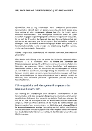 DR. WOLFGANG GRIEPENTROG | WORDSVALUES
© Copyright, Dr. Wolfgang Griepentrog, 2015 3
Qualifikation aber zu eng beschrieben. Heute funktioniert professionelle
Kommunikation nämlich dann am besten, wenn alle, die damit befasst sind,
ihren Auftrag als eine gemeinsame Leistung begreifen, die jenseits guten
Kommunikationshandwerks eine reibungslose Interaktion sowie ein gutes
Händchen im gegenseitigen Umgang mit Kommunikationspartnern voraussetzt.
Es hat sich die Erkenntnis durchgesetzt, dass zum Kommunikationserfolg der
Aufbau von Vertrauen und gute Beziehungen zu den Stakeholdern maßgeblich
beitragen. Diese veränderten Rahmenbedingungen haben dazu geführt, dass
Kommunikationserfolge heute weniger als Einzelleistung begriffen werden,
sondern als Ergebnis guter Kooperation.
Welche Fähigkeit das Zusammenspiel im einzelnen ausmachen, betrachten wir
gleich näher.
Eine weitere Anforderung prägt die Arbeit des modernen Kommunikations-
managers: Er ist in besonderer Weise als Vorbild und Vermittler der
Unternehmenswerte gefragt. PR und Unternehmenskommunikation haben eine
besondere Verantwortung. Neben richtigen Botschaften und geeigneten
Maßnahmen kommt es daher auf den Stil und die Glaubwürdigkeit der Akteure
an. Ein Vertrauen schaffender, lebendiger Dialog mit internen oder externen
Partnern entsteht eben erst dann, wenn Kommunikationsmanager auch ihrer
Rolle als Multiplikatoren der Unternehmenswerte gerecht werden. Um dies zu
erreichen, sind bestimmte persönlich Eigenschaften genauso wichtig wie
fachliches Können.
Führungsstärke und Managementkompetenz des
Kommunikationschefs
Wie vielfältig die Anforderungen einer effizienten Zusammenarbeit in der
Kommunikation sind, lässt sich gut am Beispiel des Kommunikationschefs, seiner
verschiedenen Rollen und dazu passender persönlicher Qualitäten aufzeigen. So
hat die Art, wie die Führungskraft und ihr Kommunikationsteam miteinander
umgehen, einen wesentlichen Einfluss auf die PR und die Kommunikation. Das
Zusammenwirken kann so sein, dass es zur Motivation und Leistungsfähigkeit
im Kommunikationsteam beiträgt. Dann gelingt es auch leichter, die Abteilung
weiterzuentwickeln und Leistungspotenziale auszuschöpfen, weil die Mitarbeiter
ihre Kreativität entfalten können und nicht durch Konflikte oder unklare Prozesse
blockiert werden.
 