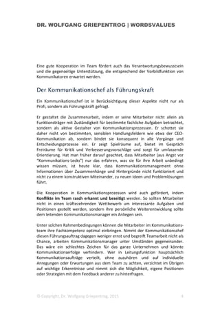 DR. WOLFGANG GRIEPENTROG | WORDSVALUES
© Copyright, Dr. Wolfgang Griepentrog, 2015 4
Eine gute Kooperation im Team fördert auch das Verantwortungsbewusstsein
und die gegenseitige Unterstützung, die entsprechend der Vorbildfunktion von
Kommunikatoren erwartet werden.
Der Kommunikationschef als Führungskraft
Ein Kommunikationschef ist in Berücksichtigung dieser Aspekte nicht nur als
Profi, sondern als Führungskraft gefragt.
Er gestaltet die Zusammenarbeit, indem er seine Mitarbeiter nicht allein als
Funktionsträger mit Zuständigkeit für bestimmte fachliche Aufgaben betrachtet,
sondern als aktive Gestalter von Kommunikationsprozessen. Er schottet sie
daher nicht von bestimmten, sensiblen Handlungsfeldern wie etwa der CEO-
Kommunikation ab, sondern bindet sie konsequent in alle Vorgänge und
Entscheidungsprozesse ein. Er zeigt Spielräume auf, bietet im Gespräch
Freiräume für Kritik und Verbesserungsvorschläge und sorgt für umfassende
Orientierung. Hat man früher darauf geachtet, dass Mitarbeiter (aus Angst vor
“Kommunikations-Lecks”) nur das erfahren, was sie für ihre Arbeit unbedingt
wissen müssen, ist heute klar, dass Kommunikationsmanagement ohne
Informationen über Zusammenhänge und Hintergründe nicht funktioniert und
nicht zu einem konstruktiven Miteinander, zu neuen Ideen und Problemlösungen
führt.
Die Kooperation in Kommunikationsprozessen wird auch gefördert, indem
Konflikte im Team rasch erkannt und beseitigt werden. So sollten Mitarbeiter
nicht in einen kräftezehrenden Wettbewerb um interessante Aufgaben und
Positionen gestellt werden, sondern ihre persönliche Weiterentwicklung sollte
dem leitenden Kommunikationsmanager ein Anliegen sein.
Unter solchen Rahmenbedingungen können die Mitarbeiter im Kommunikations-
team ihre Fachkompetenz optimal einbringen. Nimmt der Kommunikationschef
diesen Führungsauftrag dagegen weniger ernst und begreift Teamarbeit nicht als
Chance, arbeiten Kommunikationsmanager unter Umständen gegeneinander.
Das wäre ein schlechtes Zeichen für das ganze Unternehmen und könnte
Kommunikationserfolge verhindern. Wer in Leitungsfunktion hauptsächlich
Kommunikationsaufträge verteilt, ohne zuzuhören und auf individuelle
Anregungen oder Erwartungen aus dem Team zu achten, verzichtet im Übrigen
auf wichtige Erkenntnisse und nimmt sich die Möglichkeit, eigene Positionen
oder Strategien mit dem Feedback anderer zu hinterfragen.
 