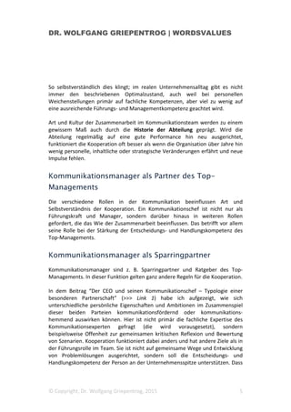 DR. WOLFGANG GRIEPENTROG | WORDSVALUES
© Copyright, Dr. Wolfgang Griepentrog, 2015 5
So selbstverständlich dies klingt; im realen Unternehmensalltag gibt es nicht
immer den beschriebenen Optimalzustand, auch weil bei personellen
Weichenstellungen primär auf fachliche Kompetenzen, aber viel zu wenig auf
eine ausreichende Führungs- und Managementkompetenz geachtet wird.
Art und Kultur der Zusammenarbeit im Kommunikationsteam werden zu einem
gewissem Maß auch durch die Historie der Abteilung geprägt. Wird die
Abteilung regelmäßig auf eine gute Performance hin neu ausgerichtet,
funktioniert die Kooperation oft besser als wenn die Organisation über Jahre hin
wenig personelle, inhaltliche oder strategische Veränderungen erfährt und neue
Impulse fehlen.
Kommunikationsmanager als Partner des Top-
Managements
Die verschiedene Rollen in der Kommunikation beeinflussen Art und
Selbstverständnis der Kooperation. Ein Kommunikationschef ist nicht nur als
Führungskraft und Manager, sondern darüber hinaus in weiteren Rollen
gefordert, die das Wie der Zusammenarbeit beeinflussen. Das betrifft vor allem
seine Rolle bei der Stärkung der Entscheidungs- und Handlungskompetenz des
Top-Managements.
Kommunikationsmanager als Sparringpartner
Kommunikationsmanager sind z. B. Sparringpartner und Ratgeber des Top-
Managements. In dieser Funktion gelten ganz andere Regeln für die Kooperation.
In dem Beitrag “Der CEO und seinen Kommunikationschef – Typologie einer
besonderen Partnerschaft” (>>> Link 1) habe ich aufgezeigt, wie sich
unterschiedliche persönliche Eigenschaften und Ambitionen im Zusammenspiel
dieser beiden Parteien kommunikationsfördernd oder kommunikations-
hemmend auswirken können. Hier ist nicht primär die fachliche Expertise des
Kommunikationsexperten gefragt (die wird vorausgesetzt), sondern
beispielsweise Offenheit zur gemeinsamen kritischen Reflexion und Bewertung
von Szenarien. Kooperation funktioniert dabei anders und hat andere Ziele als in
der Führungsrolle im Team. Sie ist nicht auf gemeinsame Wege und Entwicklung
von Problemlösungen ausgerichtet, sondern soll die Entscheidungs- und
Handlungskompetenz der Person an der Unternehmensspitze unterstützen. Dass
 