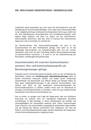 DR. WOLFGANG GRIEPENTROG | WORDSVALUES
© Copyright, Dr. Wolfgang Griepentrog, 2015 7
Funktioniert diese Kooperation gut, dann spürt der Personalbereich auch den
Wertbeitrag der Kommunikationskollegen und es gibt keine Interessenkonflikte
in der Aufgabenverteilung. Funktioniert die Kooperation nicht so gut, erlebt man
oft, dass selbstbewusste Personalbereiche eine Parallelkommunikation unter
eigener Regie aufbauen und diese nur ungern mit der Unternehmens-
kommunikation abstimmen. Dass dies nicht im Interesse des Unternehmens
liegen kann und zu vermeiden ist, versteht sich.
Als Business-Partner sind Kommunikationsmanager oft auch in der
Zusammenarbeit mit dem Rechtsbereich gefragt, etwa wenn es um die
nachhaltige Kommunikation von Complianceregeln geht (mit der Juristen
überfordert sind). Auch mit dem Controlling arbeiten Kommunikationsmanager
als Business-Partner zusammen, z. B. wenn es um die Implementierung von
Kennzahlen- und Managementsystemen geht.
Zusammenarbeit mit externen Kommunikations-
partnern: Hier sind Kommunikationsprofis als
Beziehungsmanager gefragt
Inwieweit externe Unternehmenskommunikation nicht nur der Vermittlung von
Botschaften, sondern der Vertiefung guter Stakeholderbeziehungen dient, ist
bereits hinreichend untersucht worden und bedarf keiner Erläuterung.
Verbindlichkeit und Bereitschaft zum offenen Dialog zum Beispiel sollten als
Basis guter Stakeholderbeziehungen in der externen Kommunikation stets
spürbar sein. Nicht nur den spezifischen Kommunikationsbedarf der
Kommunikationspartner zu erfüllen, sondern ihnen auch ein Höchstmaß an
Fürsorge und Servicebereitschaft zu vermitteln, macht eine gut funktionierende
Kooperation in der externen Kommunikation aus.
Dies zu leisten, ist weniger eine Frage der Organisation oder von fachlichem
Know-how, als vielmehr einer um reibungslose Kooperation bemühten
Grundhaltung. Es gibt Rankings, in denen beispielsweise die Qualität und
Leistungsfähigkeit von Pressestellen bewertet wird. Solche Untersuchungen
lassen erkennen, wie unterschiedlich ausgeprägt die persönlichen Eigenschaften
und die Haltung der Akteure mancherorts sind. Indikatoren wie etwa die
Rückruf- und Auskunftsbereitschaft zeigen, welcher Stellenwert der Kooperation
mit den Kommunikationspartnern eingeräumt wird.
 