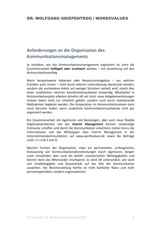 DR. WOLFGANG GRIEPENTROG | WORDSVALUES
© Copyright, Dr. Wolfgang Griepentrog, 2015 8
Anforderungen an die Organisation des
Kommunikationsmanagements
Je nachdem, wie das Kommunikationsmanagement organisiert ist, kann die
Zusammenarbeit beflügelt oder erschwert werden – mit Auswirkung auf den
Kommunikationserfolg.
Wenn beispielsweise Vakanzen oder Ressourcenengpässe – aus welchen
Gründen auch immer – nicht durch externe Unterstützung überbrückt werden,
sondern die vorhandene Arbeit auf weniger Schultern verteilt wird, macht dies
einen zusätzlichen internen Koordinationsaufwand notwendig. Mitarbeiter in
Kommunikationsjobs arbeiten ohnehin oft am Limit, neue Aufgabenverteilungen
müssen daher nicht nur inhaltlich geklärt, sondern auch durch motivierende
Maßnahmen begleitet werden. Die Kooperation im Kommunikationsteam kann
sonst darunter leiden, wenn zusätzliche Kommunikationsaufwände nicht gut
organisiert werden.
Die Zusammenarbeit mit Agenturen und Beratungen, aber auch neue flexible
Organisationsformen wie das Interim Management können notwendige
Freiräume schaffen und damit die Kommunikation erleichtern (siehe hierzu die
Informationen und das Whitepaper über Interim Management in der
Unternehmenskommunikation auf www.wordsvalues.de sowie die Beiträge
unter >>> Link 2 und 3).
Manche Formen der Organisation, etwa ein permanentes, umfangreiches
Outsourcing von Kommunikationsdienstleistungen durch Agenturen, bergen
unter Umständen aber auch die Gefahr unerwünschter Abhängigkeiten und
können dann das Miteinander erschweren. Es wird oft unterschätzt, wie stark
sich Unabhängigkeit und Souveränität auf das Wie der Kommunikation
auswirken. Die Weichenstellung hierfür ist nicht fachlicher Natur und nicht
personengetrieben, sondern organisatorisch.
 