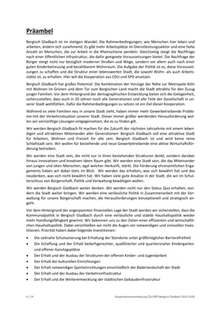 4 | 14 Kooperationsvereinbarung CDU/SPD Bergisch Gladbach 2014-2020 
Präambel 
Bergisch Gladbach ist im stetigen Wandel. Die Rahmenbedingungen, wie Menschen hier leben und arbeiten, ändern sich zunehmend. Es gibt mehr Arbeitsplätze im Dienstleistungssektor und eine hohe Anzahl an Menschen, die zur Arbeit in die Rheinschiene pendeln. Gleichzeitig steigt die Nachfrage nach einer öffentlichen Infrastruktur, die dafür geeignete Voraussetzungen bietet. Die Nachfrage der Bürger steigt nicht nur bezüglich moderner Straßen und Wege, sondern vor allem auch nach einer guten Kinderbetreuung und bezahlbarem Wohnraum. Die Aufgabe der Politik ist es, diese Vorausset- zungen zu schaffen und die Struktur einer lebenswerten Stadt, die sowohl Wohn- als auch Arbeits- stätte ist, zu erhalten. Hier will die Kooperation aus CDU und SPD ansetzen. 
Bergisch Gladbach hat großes Potential. Die Kombination der Vorzüge der Nähe zur Metropole Köln mit Wohnen im Grünen und dem Tor zum Bergischen Land macht die Stadt attraktiv für den Zuzug junger Familien. Vor dem Hintergrund der demographischen Entwicklung bietet sich die Gelegenheit, sicherzustellen, dass auch in 20 Jahren noch alle Generationen und alle Teile der Gesellschaft in un- serer Stadt wohlfühlen. Dafür die Rahmenbedingungen zu setzen ist ein Ziel dieser Kooperation. 
Während es viele Familien neu in unsere Stadt zieht, haben immer mehr Gewerbetreibende Proble- me mit der Verkehrssituation unserer Stadt. Dieser immer größer werdenden Herausforderung wol- len wir vernünftige Lösungen entgegensetzen, die es zu finden gilt. 
Wir werden Bergisch Gladbach fit machen für die Zukunft der nächsten Jahrzehnte mit einem leben- digen und attraktiven Miteinander aller Generationen: Bergisch Gladbach soll eine attraktive Stadt für Arbeiten, Wohnen und Freizeit für alle sein. Bergisch Gladbach ist und wird keine reine Schlafstadt sein. Wir wollen für bestehende und neue Gewerbetreibende eine aktive Wirtschaftsför- derung betreiben. 
Wir werden eine Stadt sein, die nicht nur in ihren bestehenden Strukturen denkt, sondern darüber hinaus innovativen und kreativen Ideen Raum gibt. Wir werden eine Stadt sein, die das Miteinander von jungen und alten Menschen, egal welcher Herkunft, stärkt. Die Förderung ehrenamtlichen Enga- gements haben wir dabei stets im Blick. Wir werden das erhalten, was sich bewährt hat und das neudenken, was sich nicht bewährt hat. Wir haben viele gute Ansätze in der Stadt, die wir im Schul- terschluss von Bürgerschaft, Politik und Verwaltung bewältigen wollen. 
Wir werden Bergisch Gladbach weiter denken. Wir werden nicht nur den Status Quo erhalten, son- dern die Stadt weiter bringen. Wir werden eine verlässliche Politik in Zusammenarbeit mit der Ver- waltung für unsere Bürgerschaft machen, die Herausforderungen konzeptionell und strategisch an- geht. 
Vor dem Hintergrund der angespannten finanziellen Lage der Stadt werden wir sicherstellen, dass die Kommunalpolitik in Bergisch Gladbach durch eine verlässliche und stabile Haushaltspolitik wieder mehr Handlungsfähigkeit gewinnt. Wir bekennen uns zu den Zielen einer effizienten und wirtschaftli- chen Haushaltspolitik. Dabei verschließen wir nicht die Augen vor notwendigen und sinnvollen Inves- titionen. Priorität haben dabei folgende Investitionen: 
 Die zeitnahe Schulsanierung bei Erhaltung der Standorte unter größtmöglicher Barrierefreiheit 
 Die Schaffung und der Erhalt bedarfsgerechter, qualifizierter und quartiersnaher Kindergarten- und offener Ganztagsplätze 
 Der Erhalt und der Ausbau der Strukturen der offenen Kinder- und Jugendarbeit 
 Der Erhalt der kulturellen Einrichtungen 
 Der Erhalt notwendiger Sporteinrichtungen einschließlich der Bäderlandschaft der Stadt 
 Der Erhalt und der Ausbau der Verkehrsinfrastruktur 
 Der Erhalt und die Weiterentwicklung der städtischen Gebäudeinfrastruktur  