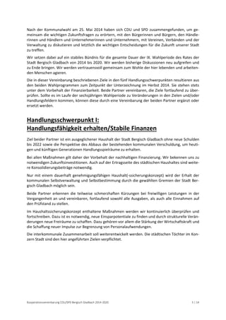 Kooperationsvereinbarung CDU/SPD Bergisch Gladbach 2014-2020 5 | 14 
Nach der Kommunalwahl am 25. Mai 2014 haben sich CDU und SPD zusammengefunden, um ge- meinsam die wichtigen Zukunftsfragen zu erörtern, mit den Bürgerinnen und Bürgern, den Händle- rinnen und Händlern und Unternehmerinnen und Unternehmern, mit Vereinen, Verbänden und der Verwaltung zu diskutieren und letztlich die wichtigen Entscheidungen für die Zukunft unserer Stadt zu treffen. 
Wir setzen dabei auf ein stabiles Bündnis für die gesamte Dauer der IX. Wahlperiode des Rates der Stadt Bergisch Gladbach von 2014 bis 2020. Wir werden bisherige Diskussionen neu aufgreifen und zu Ende bringen. Wir werden vertrauensvoll gemeinsam zum Wohle der hier lebenden und arbeiten- den Menschen agieren. 
Die in dieser Vereinbarung beschriebenen Ziele in den fünf Handlungsschwerpunkten resultieren aus den beiden Wahlprogrammen zum Zeitpunkt der Unterzeichnung im Herbst 2014. Sie stehen stets unter dem Vorbehalt der Finanzierbarkeit. Beide Partner vereinbaren, die Ziele fortlaufend zu über- prüfen. Sollte es im Laufe der sechsjährigen Wahlperiode zu Veränderungen in den Zielen und/oder Handlungsfeldern kommen, können diese durch eine Vereinbarung der beiden Partner ergänzt oder ersetzt werden. 
Handlungsschwerpunkt I: Handlungsfähigkeit erhalten/Stabile Finanzen 
Ziel beider Partner ist ein ausgeglichener Haushalt der Stadt Bergisch Gladbach ohne neue Schulden bis 2022 sowie die Perspektive des Abbaus der bestehenden kommunalen Verschuldung, um heuti- gen und künftigen Generationen Handlungsspielräume zu erhalten. 
Bei allen Maßnahmen gilt daher der Vorbehalt der nachhaltigen Finanzierung. Wir bekennen uns zu notwendigen Zukunftsinvestitionen. Auch auf der Ertragsseite des städtischen Haushaltes sind weite- re Konsolidierungsbeiträge notwendig. 
Nur mit einem dauerhaft genehmigungsfähigen Haushalt(-ssicherungskonzept) wird der Erhalt der kommunalen Selbstverwaltung und Selbstbestimmung durch die gewählten Gremien der Stadt Ber- gisch Gladbach möglich sein. 
Beide Partner erkennen die teilweise schmerzhaften Kürzungen bei freiwilligen Leistungen in der Vergangenheit an und vereinbaren, fortlaufend sowohl alle Ausgaben, als auch alle Einnahmen auf den Prüfstand zu stellen. 
Im Haushaltssicherungskonzept enthaltene Maßnahmen werden wir kontinuierlich überprüfen und fortschreiben. Dazu ist es notwendig, neue Einsparpotentiale zu finden und durch strukturelle Verän- derungen neue Freiräume zu schaffen. Dazu gehören vor allem die Stärkung der Wirtschaftskraft und die Schaffung neuer Impulse zur Begrenzung von Personalaufwendungen. 
Die interkommunale Zusammenarbeit soll weiterentwickelt werden. Die städtischen Töchter im Kon- zern Stadt sind den hier angeführten Zielen verpflichtet. 
 