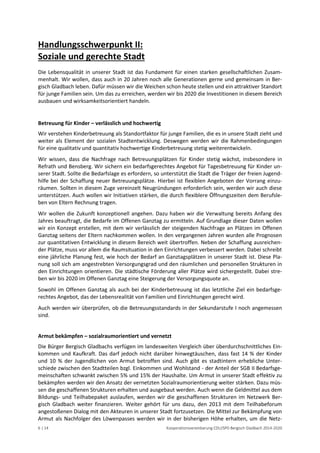 6 | 14 Kooperationsvereinbarung CDU/SPD Bergisch Gladbach 2014-2020 
Handlungsschwerpunkt II: Soziale und gerechte Stadt 
Die Lebensqualität in unserer Stadt ist das Fundament für einen starken gesellschaftlichen Zusam- menhalt. Wir wollen, dass auch in 20 Jahren noch alle Generationen gerne und gemeinsam in Ber- gisch Gladbach leben. Dafür müssen wir die Weichen schon heute stellen und ein attraktiver Standort für junge Familien sein. Um das zu erreichen, werden wir bis 2020 die Investitionen in diesem Bereich ausbauen und wirksamkeitsorientiert handeln. 
Betreuung für Kinder – verlässlich und hochwertig 
Wir verstehen Kinderbetreuung als Standortfaktor für junge Familien, die es in unsere Stadt zieht und weiter als Element der sozialen Stadtentwicklung. Deswegen werden wir die Rahmenbedingungen für eine qualitativ und quantitativ hochwertige Kinderbetreuung stetig weiterentwickeln. 
Wir wissen, dass die Nachfrage nach Betreuungsplätzen für Kinder stetig wächst, insbesondere in Refrath und Bensberg. Wir sichern ein bedarfsgerechtes Angebot für Tagesbetreuung für Kinder un- serer Stadt. Sollte die Bedarfslage es erfordern, so unterstützt die Stadt die Träger der freien Jugend- hilfe bei der Schaffung neuer Betreuungsplätze. Hierbei ist flexiblen Angeboten der Vorrang einzu- räumen. Sollten in diesem Zuge vereinzelt Neugründungen erforderlich sein, werden wir auch diese unterstützen. Auch wollen wir Initiativen stärken, die durch flexiblere Öffnungszeiten dem Berufsle- ben von Eltern Rechnung tragen. 
Wir wollen die Zukunft konzeptionell angehen. Dazu haben wir die Verwaltung bereits Anfang des Jahres beauftragt, die Bedarfe im Offenen Ganztag zu ermitteln. Auf Grundlage dieser Daten wollen wir ein Konzept erstellen, mit dem wir verlässlich der steigenden Nachfrage an Plätzen im Offenen Ganztag seitens der Eltern nachkommen wollen. In den vergangenen Jahren wurden alle Prognosen zur quantitativen Entwicklung in diesem Bereich weit übertroffen. Neben der Schaffung ausreichen- der Plätze, muss vor allem die Raumsituation in den Einrichtungen verbessert werden. Dabei schreibt eine jährliche Planung fest, wie hoch der Bedarf an Ganztagsplätzen in unserer Stadt ist. Diese Pla- nung soll sich am angestrebten Versorgungsgrad und den räumlichen und personellen Strukturen in den Einrichtungen orientieren. Die städtische Förderung aller Plätze wird sichergestellt. Dabei stre- ben wir bis 2020 im Offenen Ganztag eine Steigerung der Versorgungsquote an. 
Sowohl im Offenen Ganztag als auch bei der Kinderbetreuung ist das letztliche Ziel ein bedarfsge- rechtes Angebot, das der Lebensrealität von Familien und Einrichtungen gerecht wird. 
Auch werden wir überprüfen, ob die Betreuungsstandards in der Sekundarstufe I noch angemessen sind. 
Armut bekämpfen – sozialraumorientiert und vernetzt 
Die Bürger Bergisch Gladbachs verfügen im landesweiten Vergleich über überdurchschnittliches Ein- kommen und Kaufkraft. Das darf jedoch nicht darüber hinwegtäuschen, dass fast 14 % der Kinder und 10 % der Jugendlichen von Armut betroffen sind. Auch gibt es stadtintern erhebliche Unter- schiede zwischen den Stadtteilen bzgl. Einkommen und Wohlstand - der Anteil der SGB II Bedarfsge- meinschaften schwankt zwischen 5% und 15% der Haushalte. Um Armut in unserer Stadt effektiv zu bekämpfen werden wir den Ansatz der vernetzten Sozialraumorientierung weiter stärken. Dazu müs- sen die geschaffenen Strukturen erhalten und ausgebaut werden. Auch wenn die Geldmittel aus dem Bildungs- und Teilhabepaket auslaufen, werden wir die geschaffenen Strukturen im Netzwerk Ber- gisch Gladbach weiter finanzieren. Weiter gehört für uns dazu, den 2013 mit dem Teilhabeforum angestoßenen Dialog mit den Akteuren in unserer Stadt fortzusetzen. Die Mittel zur Bekämpfung von Armut als Nachfolger des Löwenpasses werden wir in der bisherigen Höhe erhalten, um die Netz-  
