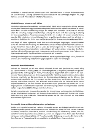 Kooperationsvereinbarung CDU/SPD Bergisch Gladbach 2014-2020 7 | 14 
werkarbeit zu unterstützen und unbürokratisch Hilfe für Kinder leisten zu können. Präventive Arbeit ist keine freiwillige Leistung. Der Elternbesuchsdienst hat sich als nachhaltiges Angebot für junge Familien bewährt, ihn werden wir erhalten und ausbauen. 
Die Einrichtungen in unserer Stadt stärken 
Die Einrichtungen der offenen Kinder- und Jugendarbeit (OKJA) leisten einen großen Beitrag, wenn es darum geht, die Entwicklung junger Menschen positiv voranzutreiben. Dennoch waren sie im beson- deren Maße von den Haushaltseinsparungen der letzten Jahre betroffen. Geschuldet war dies vor allem der Einstufung als sogenannte freiwillige Leistung. Wir stufen auch diese Leistung als pflichtig im Sinne eines effektiven Präventionsschutzes für Kinder ein. In jedem Fall werden wir sicherstellen, dass die OKJA mindestens in ihrer bisherigen Form fortgeführt werden kann. Auch hier gilt, jede In- vestition in die Bildung der Kinder spart nachher Kosten bei der Reparatur von Entwicklungsschäden. 
Die Träger der freien Jugendhilfe haben nicht nur die Kürzungen aufgefangen, sondern vielmehr durch die fehlende Dynamisierung der städtischen Zuschüsse faktisch seit Jahrzehnten Zuschusskür- zungen hinnehmen müssen. Dies geht zu Lasten der Einrichtungen und des Personals. Ein von CDU und SPD getragener Haushalt soll dies berücksichtigen. Wir wollen darüber hinaus über den Teller- rand der nächsten Finanzierungsrunde hinaus denken und gemeinsam mit den freien Trägern eine Zukunftsperspektive für die offene Kinder- und Jugendarbeit entwerfen. 
Wichtige Einrichtungen wie die Jugendwerkstatt und -beratung an der Bensberger Straße, wollen wir erhalten. Die Finanzierung der Seniorenbegegnungsstätten wollen wir verstetigen. 
Flüchtlinge willkommen heißen 
Die Zahl der Menschen, die aus ihrer Heimat vertrieben wurden oder geflüchtet sind, nimmt stetig zu. Sie willkommen zu heißen, gut bei uns unterzubringen und zu integrieren, erfordert eine gesamt- gesellschaftliche Anstrengung von Politik, Verwaltung und Bürgerschaft. Wir werden in den kom- menden Wochen diskutieren, wie Betreuungsangebote für Flüchtlinge aussehen können. Wir werden Konzepte entwickeln, wie Barrieren (bspw. bei Behördengängen) abgebaut werden können. Dies umfasst konkrete Hilfe für alle Einrichtungen, vor allem Kindergärten und Schulen, bspw. durch Ein- richtung eines Dolmetscherpools. Dies wollen wir interdisziplinär über die Facharbeitskreise hinaus mit der Verwaltung in die Hand nehmen. Als fester Bestandteil gehört dazu der Einsatz von Flücht- lingsbegleitern, sowie Willkommenspaketen. Die Unterbringung auf dem ehemaligen Lübbe- Gelände soll die vorgesehenen 100 Flüchtlinge nicht überschreiten. 
Bei allen zu meisternden Herausforderungen bei der Unterbringung und Integration der Flüchtlinge, die wir leisten können und wollen, gilt dennoch die Feststellung, dass Bergisch Gladbach die Kosten nicht vollständig ersetzt bekommt. Beide Partner wollen hier bei Land und Bund auf eine höhere Kostenerstattung hinwirken. 
Freiraum für Kinder und Jugendliche erhalten und ausbauen 
Kinder- und Jugendliche brauchen Freiraum. Für Kinder werden wir deswegen gemeinsam mit der Verwaltung einen Spielplatzbedarfsplan entwickeln, daneben sind baurechtlich die Flächen für Kinder zu sichern, selbst wenn vereinzelt im Moment keine Nachfrage für eine Nutzung besteht. Der Ten- denz Freiraum für Jugendliche einzuschränken, wollen wir entgegenwirken. Nicht jeder Aufenthalt von jungen Leuten ist zwangsläufig mit Vandalisumus oder Belästigung verbunden. Die hier erforder- liche Toleranz ist Voraussetzung für ein gedeihliches gesellschaftliches Zusammenleben. 
 