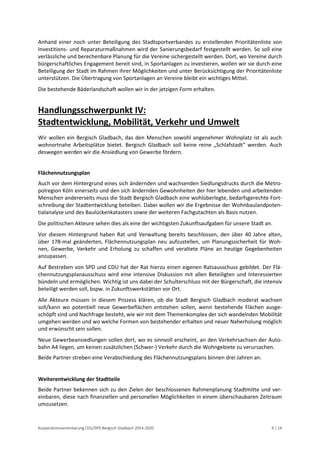 Kooperationsvereinbarung CDU/SPD Bergisch Gladbach 2014-2020 9 | 14 
Anhand einer noch unter Beteiligung des Stadtsportverbandes zu erstellenden Prioritätenliste von Investitions- und Reparaturmaßnahmen wird der Sanierungsbedarf festgestellt werden. So soll eine verlässliche und berechenbare Planung für die Vereine sichergestellt werden. Dort, wo Vereine durch bürgerschaftliches Engagement bereit sind, in Sportanlagen zu investieren, wollen wir sie durch eine Beteiligung der Stadt im Rahmen ihrer Möglichkeiten und unter Berücksichtigung der Prioritätenliste unterstützen. Die Übertragung von Sportanlagen an Vereine bleibt ein wichtiges Mittel. 
Die bestehende Bäderlandschaft wollen wir in der jetzigen Form erhalten. 
Handlungsschwerpunkt IV: Stadtentwicklung, Mobilität, Verkehr und Umwelt 
Wir wollen ein Bergisch Gladbach, das den Menschen sowohl angenehmer Wohnplatz ist als auch wohnortnahe Arbeitsplätze bietet. Bergisch Gladbach soll keine reine „Schlafstadt“ werden. Auch deswegen werden wir die Ansiedlung von Gewerbe fördern. 
Flächennutzungsplan 
Auch vor dem Hintergrund eines sich ändernden und wachsenden Siedlungsdrucks durch die Metro- polregion Köln einerseits und den sich ändernden Gewohnheiten der hier lebenden und arbeitenden Menschen andererseits muss die Stadt Bergisch Gladbach eine wohlüberlegte, bedarfsgerechte Fort- schreibung der Stadtentwicklung beteiben. Dabei wollen wir die Ergebnisse der Wohnbaulandpoten- tialanalyse und des Baulückenkatasters sowie der weiteren Fachgutachten als Basis nutzen. 
Die politischen Akteure sehen dies als eine der wichtigsten Zukunftsaufgaben für unsere Stadt an. 
Vor diesem Hintergrund haben Rat und Verwaltung bereits beschlossen, den über 40 Jahre alten, über 178-mal geänderten, Flächennutzungsplan neu aufzustellen, um Planungssicherheit für Woh- nen, Gewerbe, Verkehr und Erholung zu schaffen und veraltete Pläne an heutige Gegebenheiten anzupassen. 
Auf Bestreben von SPD und CDU hat der Rat hierzu einen eigenen Ratsausschuss gebildet. Der Flä- chennutzungsplanausschuss wird eine intensive Diskussion mit allen Beteiligten und Interessierten bündeln und ermöglichen. Wichtig ist uns dabei der Schulterschluss mit der Bürgerschaft, die intensiv beteiligt werden soll, bspw. in Zukunftswerkstätten vor Ort. 
Alle Akteure müssen in diesem Prozess klären, ob die Stadt Bergisch Gladbach moderat wachsen soll/kann wo potentiell neue Gewerbeflächen entstehen sollen, wenn bestehende Flächen ausge- schöpft sind und Nachfrage besteht, wie wir mit dem Themenkomplex der sich wandelnden Mobilität umgehen werden und wo welche Formen von bestehender erhalten und neuer Naherholung möglich und erwünscht sein sollen. 
Neue Gewerbeansiedlungen sollen dort, wo es sinnvoll erscheint, an den Verkehrsachsen der Auto- bahn A4 liegen, um keinen zusätzlichen (Schwer-) Verkehr durch die Wohngebiete zu verursachen. 
Beide Partner streben eine Verabschiedung des Flächennutzungsplans binnen drei Jahren an. 
Weiterentwicklung der Stadtteile 
Beide Partner bekennen sich zu den Zielen der beschlossenen Rahmenplanung Stadtmitte und ver- einbaren, diese nach finanziellen und personellen Möglichkeiten in einem überschaubaren Zeitraum umzusetzen.  