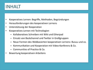 INHALTKooperatives Lernen: Begriffe, Methoden, BegründungenHerausforderungen des kooperativen LernensUnterstützung der KooperationKooperatives Lernen mit TechnologienKollaboratives Schreiben mit Wiki und EtherpadEinsatz von Backchannel und Twitter in Großgruppen  Neue Formen des Webbasierten kooperativen Lernens: Busuu und co.Kommunikation und Kooperation mit Video-Konferenz & Co.Communities of Practice & Co. Bewertung kooperativen Arbeitens
