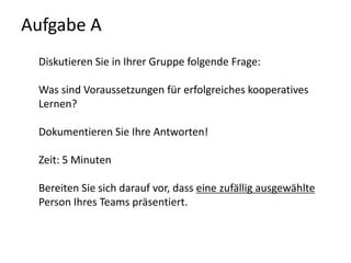 Aufgabe A Diskutieren Sie in Ihrer Gruppe folgende Frage:Was sind Voraussetzungen für erfolgreiches kooperatives Lernen?Dokumentieren Sie Ihre Antworten! Zeit: 5 MinutenBereiten Sie sich darauf vor, dass eine zufällig ausgewählte Person Ihres Teams präsentiert.