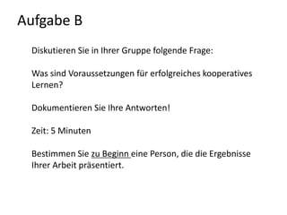 Aufgabe B Diskutieren Sie in Ihrer Gruppe folgende Frage:Was sind Voraussetzungen für erfolgreiches kooperatives Lernen?Dokumentieren Sie Ihre Antworten! Zeit: 5 MinutenBestimmen Sie zu Beginn eine Person, die die Ergebnisse Ihrer Arbeit präsentiert.