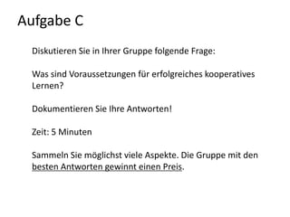 Aufgabe C Diskutieren Sie in Ihrer Gruppe folgende Frage:Was sind Voraussetzungen für erfolgreiches kooperatives Lernen?Dokumentieren Sie Ihre Antworten! Zeit: 5 MinutenSammeln Sie möglichst viele Aspekte. Die Gruppe mit den besten Antworten gewinnt einen Preis.
