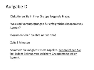 Aufgabe D Diskutieren Sie in Ihrer Gruppe folgende Frage:Was sind Voraussetzungen für erfolgreiches kooperatives Lernen?Dokumentieren Sie Ihre Antworten! Zeit: 5 MinutenSammeln Sie möglichst viele Aspekte. Kennzeichnen Sie bei jedem Beitrag, von welchem Gruppenmitglied er kommt.