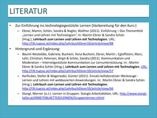 LITERATURZur Einführung ins technologiegestützte Lernen (Vorbereitung für den Kurs:) Ebner, Martin; Schön, Sandra & Nagler, Walther (2011). Einführung – Das Themenfeld „Lernen und Lehren mit Technologien“. In: Martin Ebner & Sandra Schön (Hrsg.), Lehrbuch zum Lernen und Lehren mit Technologien. URL: http://l3t.tugraz.at/index.php/LehrbuchEbner10/article/view/88Hintergrund und Ergänzung:Bäuml-Westebbe, Gabriela; Buchem, Ilona Buchem; Ebner, Martin ; Egloffstein, Marc; Lehr, Christian; Peterson, Birgit & Schön, Sandra (2011). Kommunikation und Moderation – Internetgestützte Kommunikation zur Lernunterstützung. In: :Martin Ebner & Sandra Schön (Hrsg.), Lehrbuch zum Lernen und Lehren mit Technologien.URL: http://l3t.tugraz.at/index.php/LehrbuchEbner10/article/view/57Karlhuber, Stefan & Wageneder, Günter (2011). Einsatz kollaborativer Werkzeuge - Lernen und Lehren mit webbasierten Anwendungen. In: :Martin Ebner & Sandra Schön (Hrsg.), Lehrbuch zum Lernen und Lehren mit Technologien.http://l3t.tugraz.at/index.php/LehrbuchEbner10/article/view/66Stangl, Werner (o.J.). Lernen in Gruppen. Stangls Arbeitsblätter, URL: http://www.stangl-taller.at/ARBEITSBLAETTER/LERNEN/Gruppenlernen.shtml