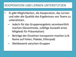 KOOPERATION UND LERNEN UNTERSTÜTZENEs gibt Möglichkeiten, die Kooperation, das Lernen und oder die Qualität des Ergebnisses von Teams zu unterstützen.Jede/n für das Gruppenergebnis verantwortlich machen (Gesamtnote, zufällige Auswahl eines Mitglieds für Präsentation)Beiträge der Einzelnen transparent machen (z.B. Name auf Folien, Plakate, Etherpad)Wettbewerb zwischen Gruppen