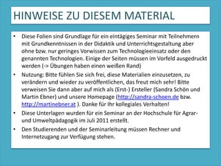 HINWEISE ZU DIESEM MATERIALDiese Folien sind Grundlage für ein eintägiges Seminar mit Teilnehmern mit Grundkenntnissen in der Didaktik und Unterrichtsgestaltung aber ohne bzw. nur geringes Vorwissen zum Technologieeinsatz oder den genannten Technologien. Einige der Seiten müssen im Vorfeld ausgedruckt werden (-> Übungen haben einen weißen Rand)Nutzung: Bitte fühlen Sie sich frei, diese Materialien einzusetzen, zu verändern und wieder zu veröffentlichen, das freut mich sehr! Bitte verweisen Sie dann aber auf mich als (Erst-) Ersteller (Sandra Schön und Martin Ebner) und unsere Homepage (http://sandra-schoen.de bzw. http://martinebner.at ). Danke für Ihr kollegiales Verhalten!Diese Unterlagen wurden für ein Seminar an der Hochschule für Agrar- und Umweltpädagogik im Juli 2011 erstellt.Den Studierenden und der Seminarleitung müssen Rechner und Internetzugang zur Verfügung stehen.