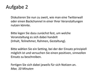Aufgabe 2Diskutieren Sie nun zu zweit, wie man eine Twitterwall oder einen Backchannel in einer Ihrer Veranstaltungen nutzen könnte. Bitte legen Sie dazu zunächst fest, um welche Veranstaltung es sich dabei handelt (Inhalt, Teilnehmer, Rahmen, Gestaltung).Bitte wählen Sie ein Setting, bei der der Einsatz prinzipiell möglich ist und versuchen Sie einen positiven, sinnvollen Einsatz zu beschreiben.Fertigen Sie sich dabei jeweils für sich Notizen an. Max. 10 Minuten